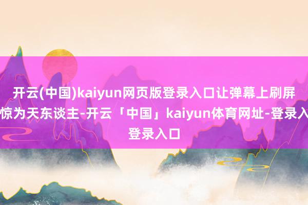 开云(中国)kaiyun网页版登录入口让弹幕上刷屏着惊为天东谈主-开云「中国」kaiyun体育网址-登录入口