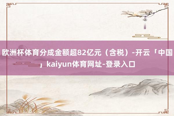 欧洲杯体育分成金额超82亿元（含税）-开云「中国」kaiyun体育网址-登录入口