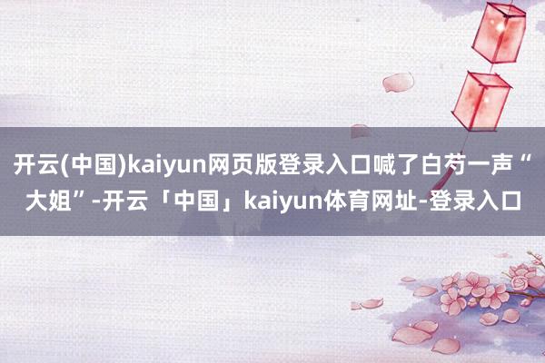 开云(中国)kaiyun网页版登录入口喊了白芍一声“大姐”-开云「中国」kaiyun体育网址-登录入口