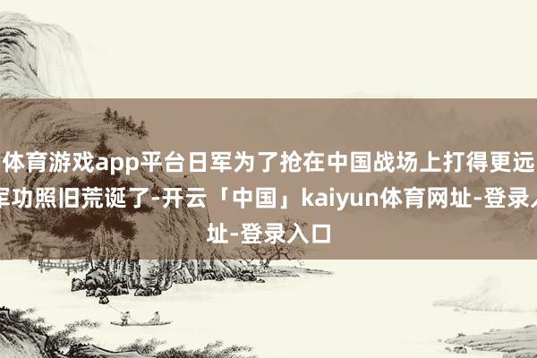 体育游戏app平台日军为了抢在中国战场上打得更远的军功照旧荒诞了-开云「中国」kaiyun体育网址-登录入口