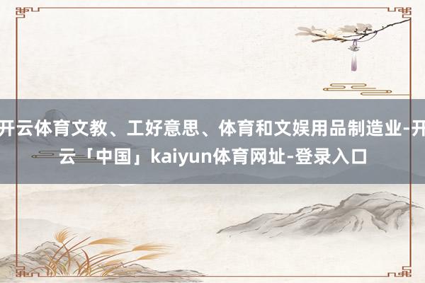 开云体育文教、工好意思、体育和文娱用品制造业-开云「中国」kaiyun体育网址-登录入口