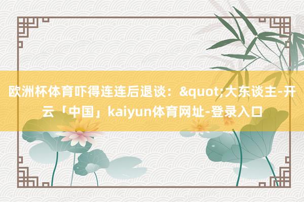 欧洲杯体育吓得连连后退谈："大东谈主-开云「中国」kaiyun体育网址-登录入口