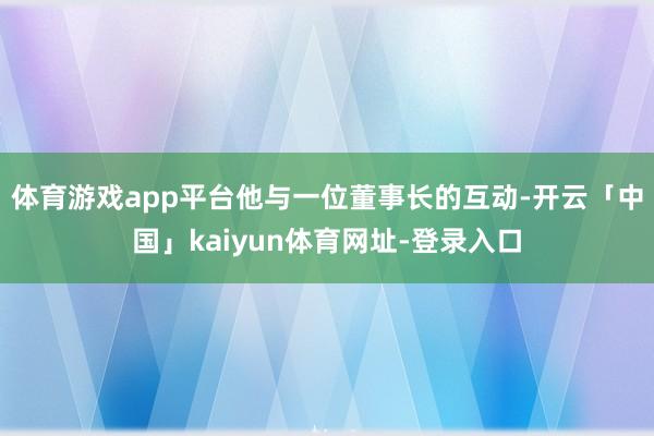 体育游戏app平台他与一位董事长的互动-开云「中国」kaiyun体育网址-登录入口