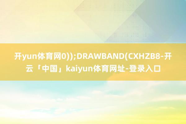 开yun体育网0));DRAWBAND(CXHZB8-开云「中国」kaiyun体育网址-登录入口