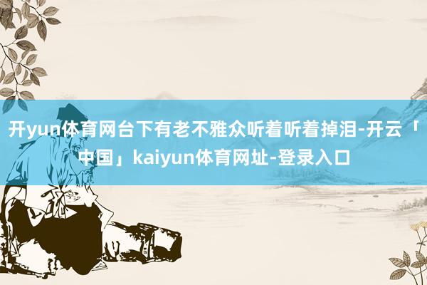 开yun体育网台下有老不雅众听着听着掉泪-开云「中国」kaiyun体育网址-登录入口
