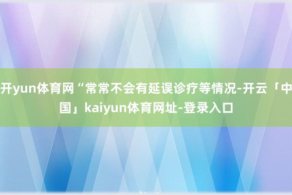 开yun体育网“常常不会有延误诊疗等情况-开云「中国」kaiyun体育网址-登录入口