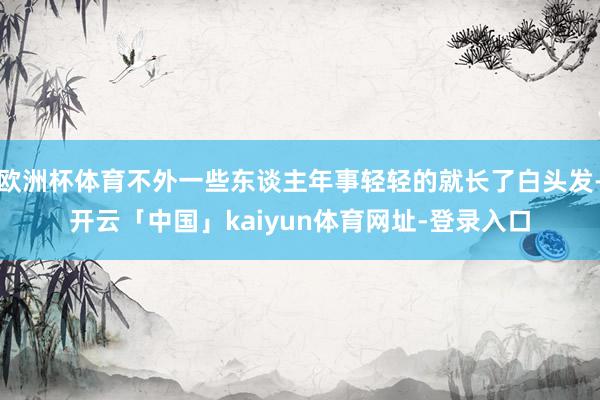 欧洲杯体育不外一些东谈主年事轻轻的就长了白头发-开云「中国」kaiyun体育网址-登录入口
