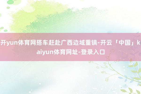 开yun体育网搭车赶赴广西边域重镇-开云「中国」kaiyun体育网址-登录入口