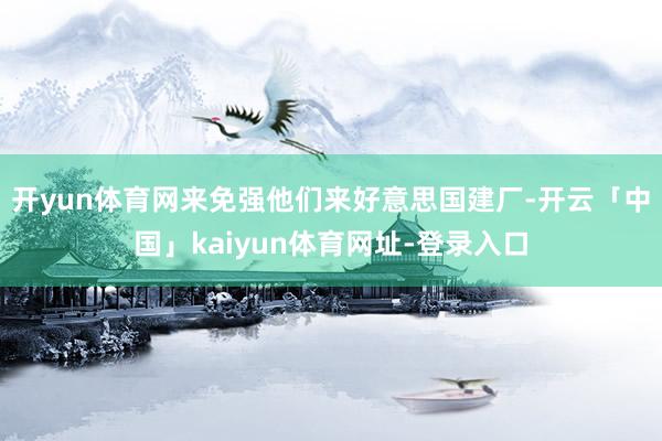 开yun体育网来免强他们来好意思国建厂-开云「中国」kaiyun体育网址-登录入口