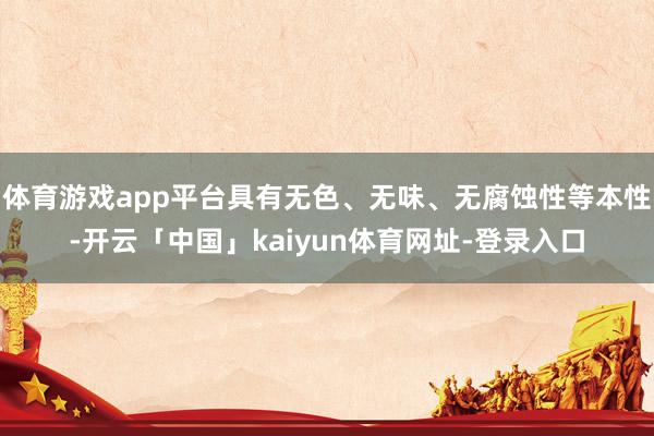 体育游戏app平台具有无色、无味、无腐蚀性等本性-开云「中国」kaiyun体育网址-登录入口