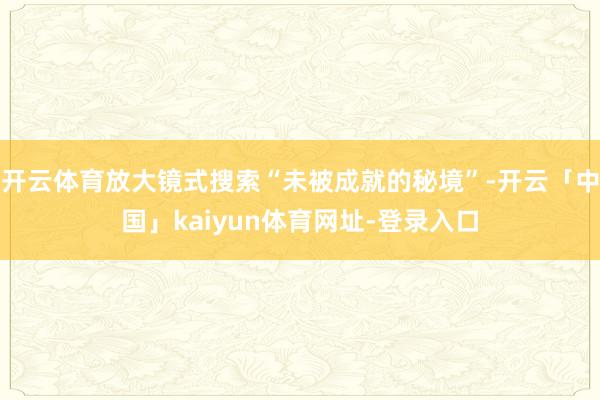 开云体育放大镜式搜索“未被成就的秘境”-开云「中国」kaiyun体育网址-登录入口