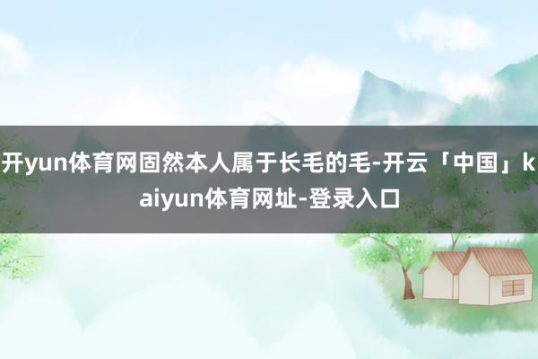 开yun体育网固然本人属于长毛的毛-开云「中国」kaiyun体育网址-登录入口