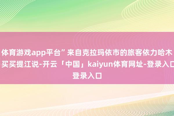体育游戏app平台”来自克拉玛依市的旅客依力哈木·买买提江说-开云「中国」kaiyun体育网址-登录入口