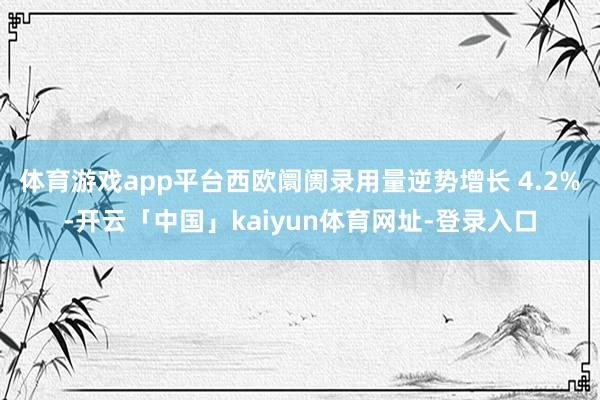 体育游戏app平台西欧阛阓录用量逆势增长 4.2%-开云「中国」kaiyun体育网址-登录入口