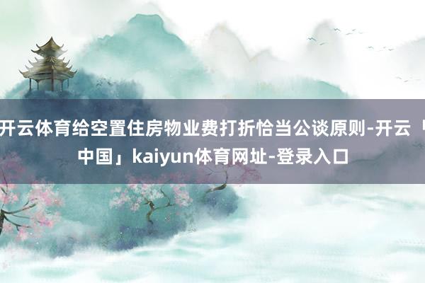 开云体育给空置住房物业费打折恰当公谈原则-开云「中国」kaiyun体育网址-登录入口