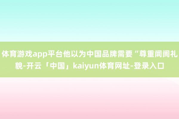 体育游戏app平台他以为中国品牌需要“尊重阛阓礼貌-开云「中国」kaiyun体育网址-登录入口