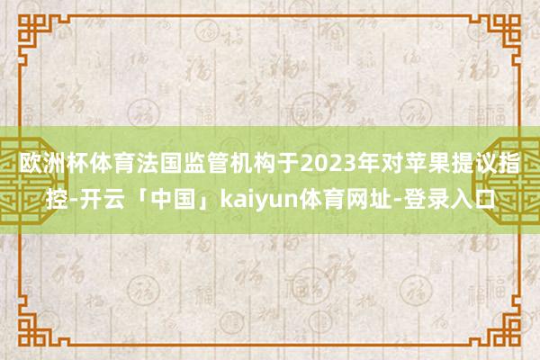 欧洲杯体育　　法国监管机构于2023年对苹果提议指控-开云「中国」kaiyun体育网址-登录入口