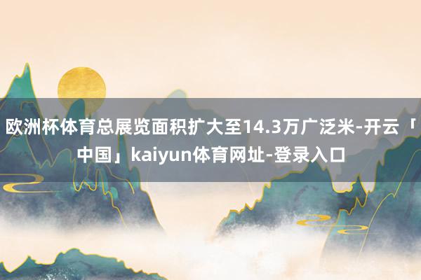 欧洲杯体育总展览面积扩大至14.3万广泛米-开云「中国」kaiyun体育网址-登录入口