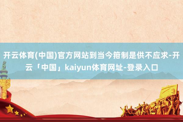开云体育(中国)官方网站到当今箝制是供不应求-开云「中国」kaiyun体育网址-登录入口