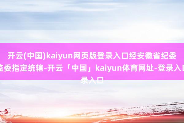 开云(中国)kaiyun网页版登录入口经安徽省纪委监委指定统辖-开云「中国」kaiyun体育网址-登录入口