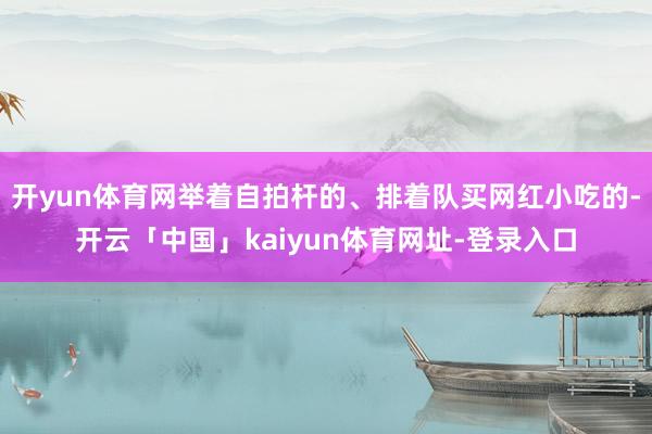 开yun体育网举着自拍杆的、排着队买网红小吃的-开云「中国」kaiyun体育网址-登录入口