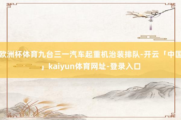 欧洲杯体育九台三一汽车起重机治装排队-开云「中国」kaiyun体育网址-登录入口