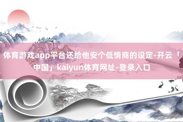 体育游戏app平台还给他安个低情商的设定-开云「中国」kaiyun体育网址-登录入口