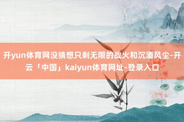 开yun体育网没猜想只剩无限的战火和沉湎风尘-开云「中国」kaiyun体育网址-登录入口
