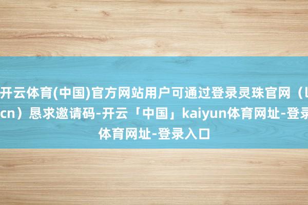开云体育(中国)官方网站用户可通过登录灵珠官网（lzhu.cn）恳求邀请码-开云「中国」kaiyun体育网址-登录入口