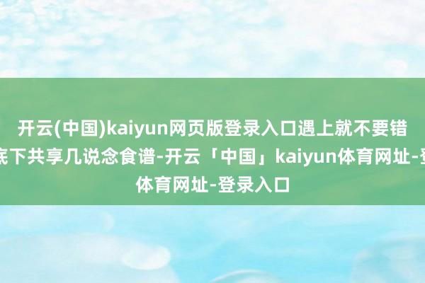 开云(中国)kaiyun网页版登录入口遇上就不要错过了！底下共享几说念食谱-开云「中国」kaiyun体育网址-登录入口