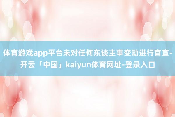 体育游戏app平台未对任何东谈主事变动进行官宣-开云「中国」kaiyun体育网址-登录入口