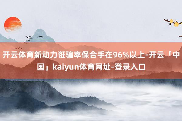开云体育新动力诳骗率保合手在96%以上-开云「中国」kaiyun体育网址-登录入口