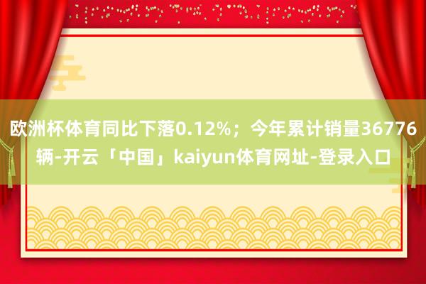 欧洲杯体育同比下落0.12%；今年累计销量36776辆-开云「中国」kaiyun体育网址-登录入口