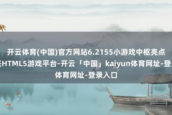 开云体育(中国)官方网站6.2155小游戏中枢亮点：新兴HTML5游戏平台-开云「中国」kaiyun体育网址-登录入口