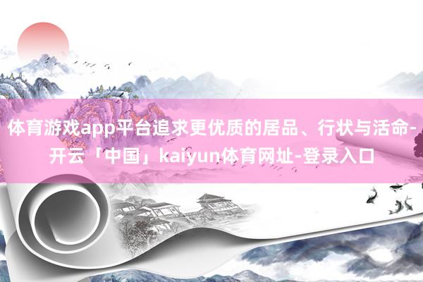 体育游戏app平台追求更优质的居品、行状与活命-开云「中国」kaiyun体育网址-登录入口