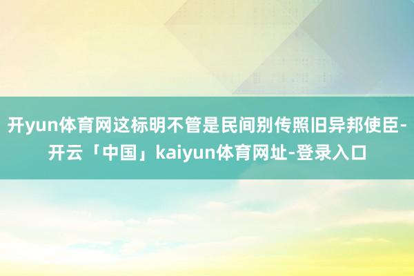开yun体育网这标明不管是民间别传照旧异邦使臣-开云「中国」kaiyun体育网址-登录入口