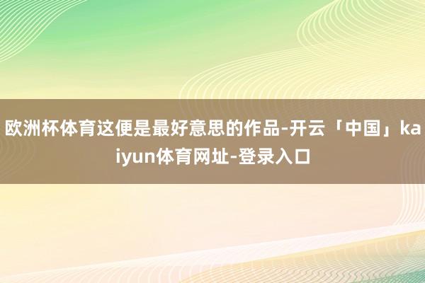 欧洲杯体育这便是最好意思的作品-开云「中国」kaiyun体育网址-登录入口