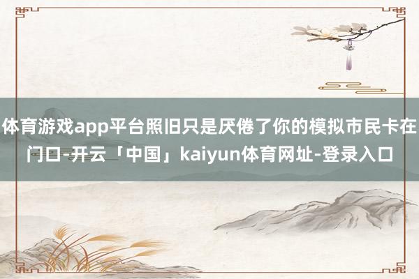 体育游戏app平台照旧只是厌倦了你的模拟市民卡在门口-开云「中国」kaiyun体育网址-登录入口