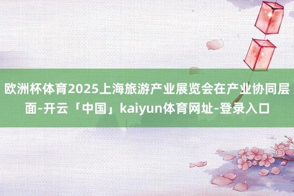 欧洲杯体育2025上海旅游产业展览会在产业协同层面-开云「中国」kaiyun体育网址-登录入口