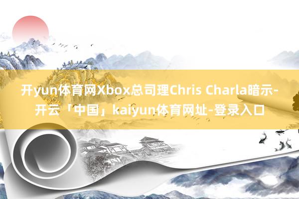 开yun体育网Xbox总司理Chris Charla暗示-开云「中国」kaiyun体育网址-登录入口