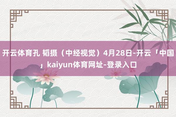 开云体育孔 韬摄（中经视觉）4月28日-开云「中国」kaiyun体育网址-登录入口