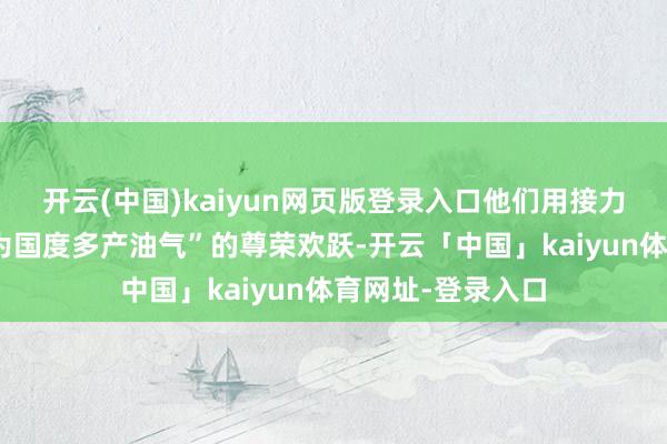 开云(中国)kaiyun网页版登录入口他们用接力的汗水讲解着“为国度多产油气”的尊荣欢跃-开云「中国」kaiyun体育网址-登录入口