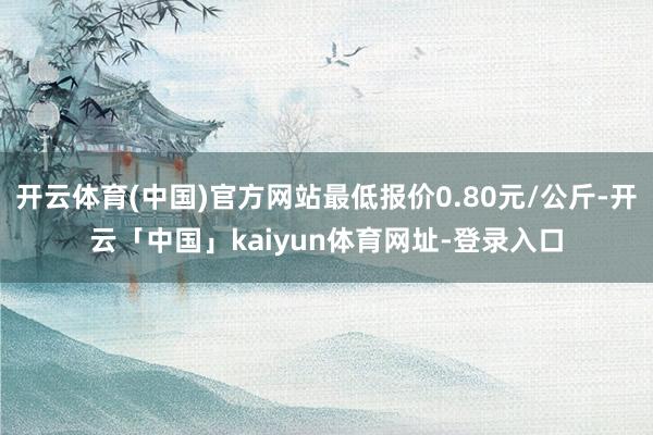 开云体育(中国)官方网站最低报价0.80元/公斤-开云「中国」kaiyun体育网址-登录入口