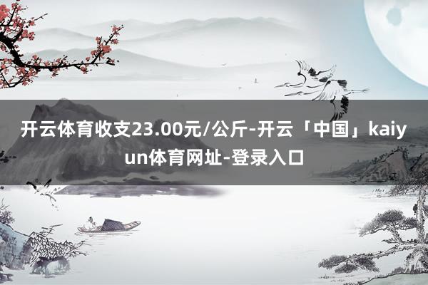 开云体育收支23.00元/公斤-开云「中国」kaiyun体育网址-登录入口