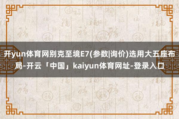 开yun体育网别克至境E7(参数|询价)选用大五座布局-开云「中国」kaiyun体育网址-登录入口