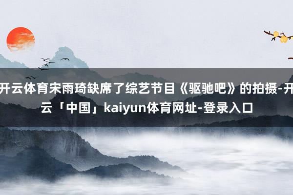 开云体育宋雨琦缺席了综艺节目《驱驰吧》的拍摄-开云「中国」kaiyun体育网址-登录入口