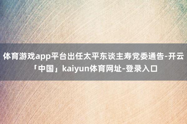体育游戏app平台出任太平东谈主寿党委通告-开云「中国」kaiyun体育网址-登录入口