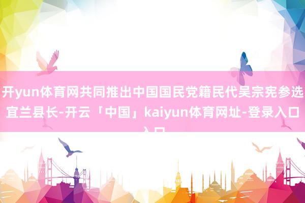 开yun体育网共同推出中国国民党籍民代吴宗宪参选宜兰县长-开云「中国」kaiyun体育网址-登录入口