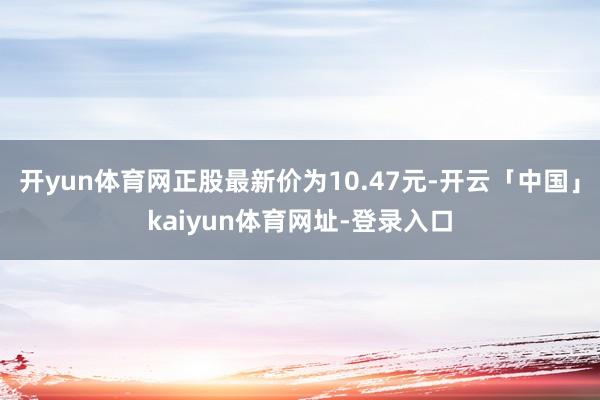开yun体育网正股最新价为10.47元-开云「中国」kaiyun体育网址-登录入口