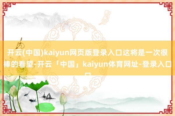 开云(中国)kaiyun网页版登录入口这将是一次很棒的看望-开云「中国」kaiyun体育网址-登录入口